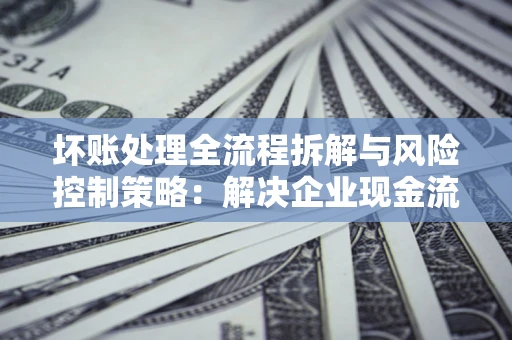 武汉坏账处理全流程拆解与风险控制策略：解决企业现金流顽疾的实战指南
