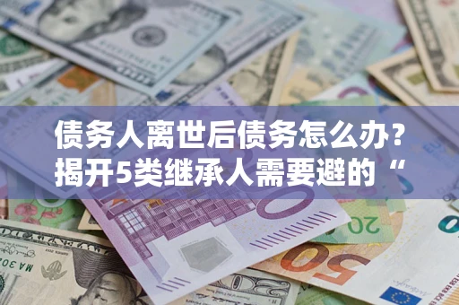 武汉债务人离世后债务怎么办？揭开5类继承人需要避的“坑”