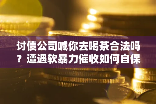 武汉讨债公司喊你去喝茶合法吗？遭遇软暴力催收如何自保？
