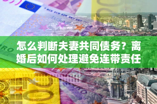 武汉怎么判断夫妻共同债务？离婚后如何处理避免连带责任？