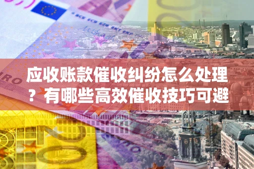 武汉应收账款催收纠纷怎么处理？有哪些高效催收技巧可避免坏账？